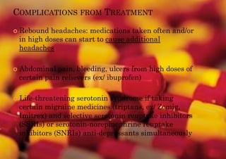 COMPLICATIONS FROM TREATMENT

!! Rebound headaches: medications taken often and/or
 in high doses can start to cause additional
 headaches

!! Abdominal pain, bleeding, ulcers from high doses of
 certain pain relievers (ex/ ibuprofen)

!! Life-threatening
                  serotonin syndrome if taking
 certain migraine medicines (triptans, ex/ Zomig,
 Imitrex) and selective serotonin reuptake inhibitors
 (SSRIs) or serotonin-norepinephrine reuptake
 inhibitors (SNRIs) anti-depressants simultaneously
 