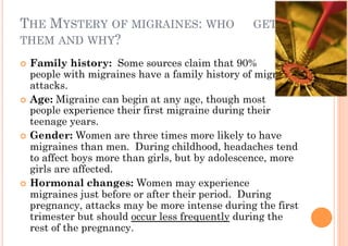 THE MYSTERY OF MIGRAINES: WHO                    GETS
THEM AND WHY?

!! Family history: Some sources claim that 90%           of
   people with migraines have a family history of migraine
   attacks.
!! Age:!Migraine can begin at any age, though most
   people experience their first migraine during their
   teenage years.
!! Gender: Women are three times more likely to have
   migraines than men. During childhood, headaches tend
   to affect boys more than girls, but by adolescence, more
   girls are affected.
!! Hormonal changes: Women may experience
   migraines just before or after their period. During
   pregnancy, attacks may be more intense during the first
   trimester but should occur less frequently during the
   rest of the pregnancy.
 