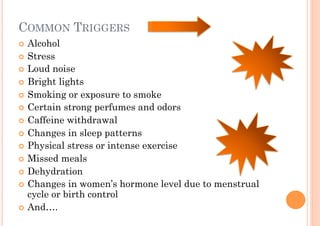 COMMON TRIGGERS
!! Alcohol
!! Stress
!! Loud noise
!! Bright lights
!! Smoking or exposure to smoke
!! Certain strong perfumes and odors
!! Caffeine withdrawal
!! Changes in sleep patterns
!! Physical stress or intense exercise
!! Missed meals
!! Dehydration
!! Changes in women’s hormone level due to menstrual
   cycle or birth control
!! And….
 
