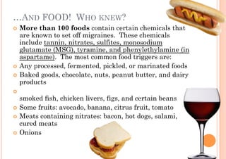 …AND FOOD! WHO KNEW?
!! More than 100 foods contain certain chemicals that
   are known to set off migraines.! These chemicals
   include tannin, nitrates, sulfites, monosodium
   glutamate (MSG), tyramine, and phenylethylamine (in
   aspartame). The most common food triggers are:
!! Any processed, fermented, pickled, or marinated foods
!! Baked goods, chocolate, nuts, peanut butter, and dairy
   products
!! Foods containing tyramine: red wine, aged cheeses,
   smoked fish, chicken livers, figs, and certain beans
!! Some fruits: avocado, banana, citrus fruit, tomato
!! Meats containing nitrates: bacon, hot dogs, salami,
   cured meats
!! Onions
 