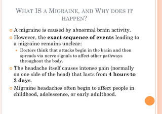 WHAT IS A MIGRAINE, AND WHY DOES IT
                HAPPEN?

!! A migraine is caused by abnormal brain activity.
!! However, the exact sequence of events leading to
   a migraine remains unclear:
  !!   Doctors think that attacks begin in the brain and then
       spreads via nerve signals to affect other pathways
       throughout the body.
!! The  headache itself causes intense pain (normally
   on one side of the head) that lasts from 4 hours to
   3 days.
!! Migraine headaches often begin to affect people in
   childhood, adolescence, or early adulthood.
 