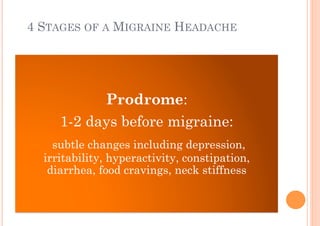 4 STAGES OF A MIGRAINE HEADACHE




           Prodrome:
     1-2 days before migraine:
    subtle changes including depression,
  irritability, hyperactivity, constipation,
   diarrhea, food cravings, neck stiffness
 