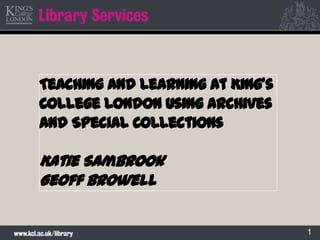 1
Teaching and learning at King’s
College London using Archives
and Special Collections
Katie Sambrook
Geoff Browell
 