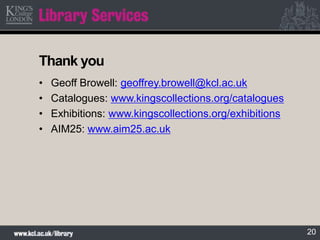20
Thank you
• Geoff Browell: geoffrey.browell@kcl.ac.uk
• Catalogues: www.kingscollections.org/catalogues
• Exhibitions: ...