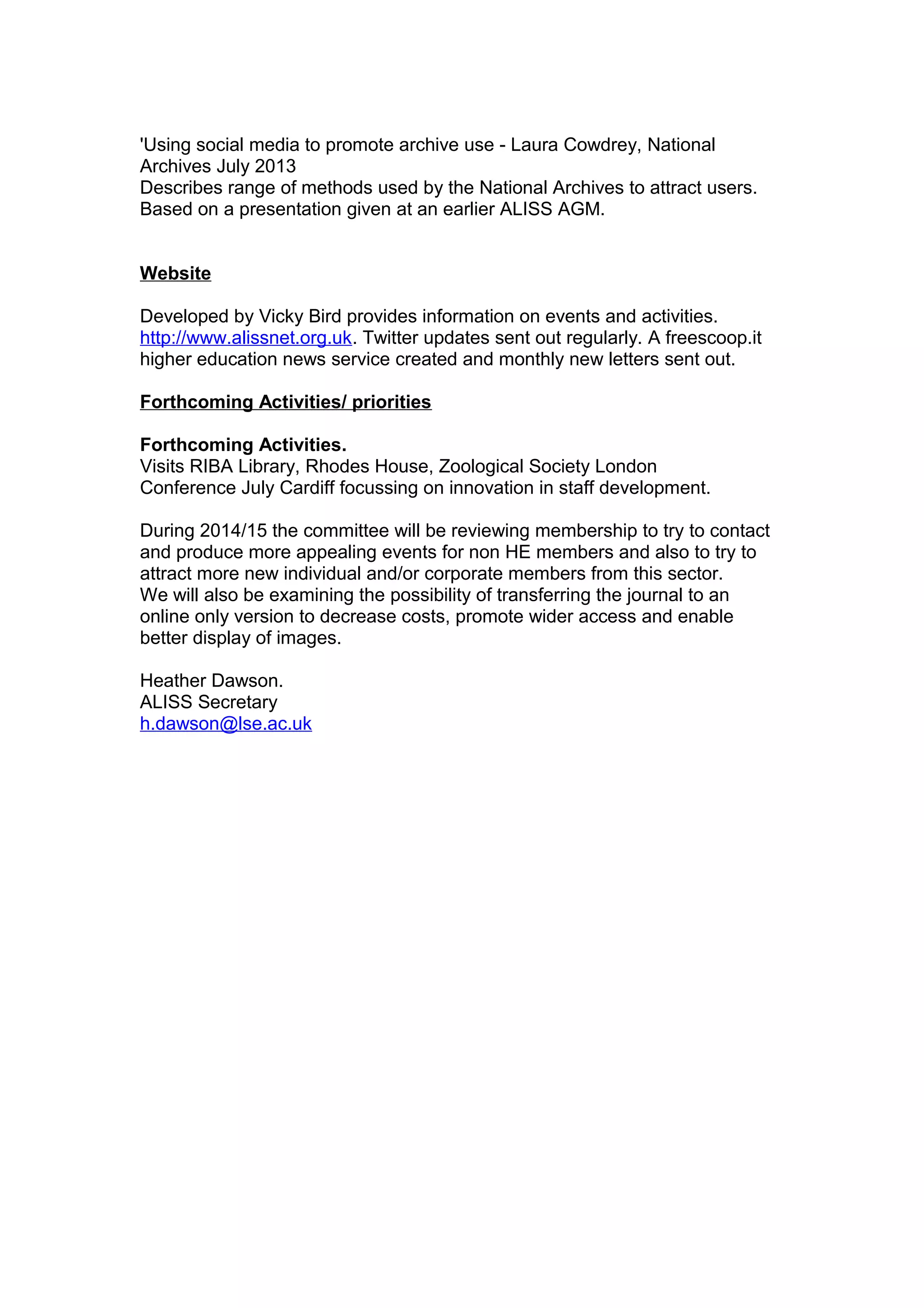 'Using social media to promote archive use - Laura Cowdrey, National
Archives July 2013
Describes range of methods used by the National Archives to attract users.
Based on a presentation given at an earlier ALISS AGM.
Website
Developed by Vicky Bird provides information on events and activities.
http://www.alissnet.org.uk. Twitter updates sent out regularly. A freescoop.it
higher education news service created and monthly new letters sent out.
Forthcoming Activities/ priorities
Forthcoming Activities.
Visits RIBA Library, Rhodes House, Zoological Society London
Conference July Cardiff focussing on innovation in staff development.
During 2014/15 the committee will be reviewing membership to try to contact
and produce more appealing events for non HE members and also to try to
attract more new individual and/or corporate members from this sector.
We will also be examining the possibility of transferring the journal to an
online only version to decrease costs, promote wider access and enable
better display of images.
Heather Dawson.
ALISS Secretary
h.dawson@lse.ac.uk
 