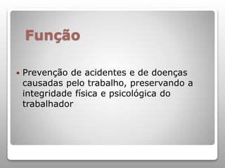 Função
 Prevenção de acidentes e de doenças
causadas pelo trabalho, preservando a
integridade física e psicológica do
trabalhador
 