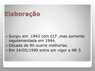Elaboração
 Surgiu em 1943 com CLT ,mas somente
regulamentada em 1944.
 Década de 90 ocorre melhorias.
 Em 24/05/1999 entra em vigor a NR 5
 