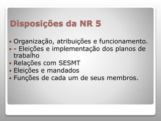 Disposições da NR 5
 Organização, atribuições e funcionamento.
 - Eleições e implementação dos planos de
trabalho
 Relações com SESMT
 Eleições e mandados
 Funções de cada um de seus membros.
 
