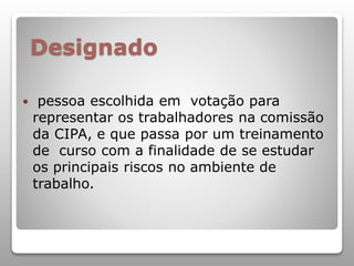 Designado
 pessoa escolhida em votação para
representar os trabalhadores na comissão
da CIPA, e que passa por um treinamento
de curso com a finalidade de se estudar
os principais riscos no ambiente de
trabalho.
 