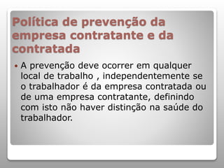 Política de prevenção da
empresa contratante e da
contratada
 A prevenção deve ocorrer em qualquer
local de trabalho , independentemente se
o trabalhador é da empresa contratada ou
de uma empresa contratante, definindo
com isto não haver distinção na saúde do
trabalhador.
 