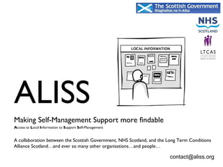 ALISS  Making Self-Management Support more findable   A ccess to  L ocal  I nformation to  S upport  S elf-Management A collaboration between the Scottish Government, NHS Scotland, and the Long Term Conditions Alliance Scotland…and ever so many other organisations…and people… [email_address] 