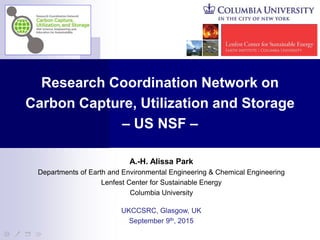 A.-H. Alissa Park
Departments of Earth and Environmental Engineering & Chemical Engineering
Lenfest Center for Sustainable Energy
Columbia University
UKCCSRC, Glasgow, UK
September 9th, 2015
Research Coordination Network on
Carbon Capture, Utilization and Storage
– US NSF –
 