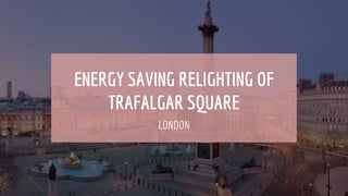 ENERGY SAVING RELIGHTING OF
TRAFALGAR SQUARE
LONDON
 