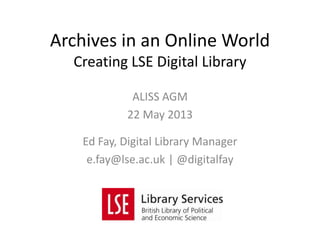 ALISS AGM
22 May 2013
Ed Fay, Digital Library Manager
e.fay@lse.ac.uk | @digitalfay
Archives in an Online World
Creating LSE Digital Library
 