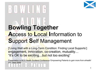 Bowling Together A ccess   to   L ocal   I nformation   to  S upport   S elf   Management [‘Living Well with a Long-Term Condition: Finding Local Supports’] engagement, innovation, co-creation, mutuality… “ It’s OK to be exciting…but not too exciting” Presentation to BCS Health Scotland Conference ‘Empowering Patients to gain more from eHealth’ 21 st . Sept 2009 