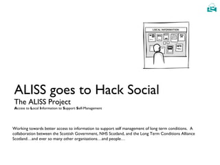 ALISS goes to Hack Social The ALISS Project A ccess to  L ocal  I nformation to  S upport  S elf-Management Working towards better access to information to support self management of long term conditions.  A collaboration between the Scottish Government, NHS Scotland, and the Long Term Conditions Alliance Scotland…and ever so many other organisations…and people… 