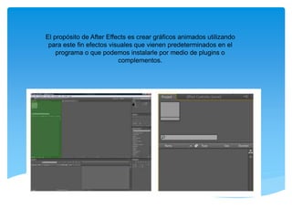 El propósito de After Effects es crear gráficos animados utilizando 
para este fin efectos visuales que vienen predeterminados en el 
programa o que podemos instalarle por medio de plugins o 
complementos. 
 