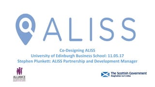 Co-Designing ALISS
University of Edinburgh Business School: 11.05.17
Stephen Plunkett: ALISS Partnership and Development Manager
 