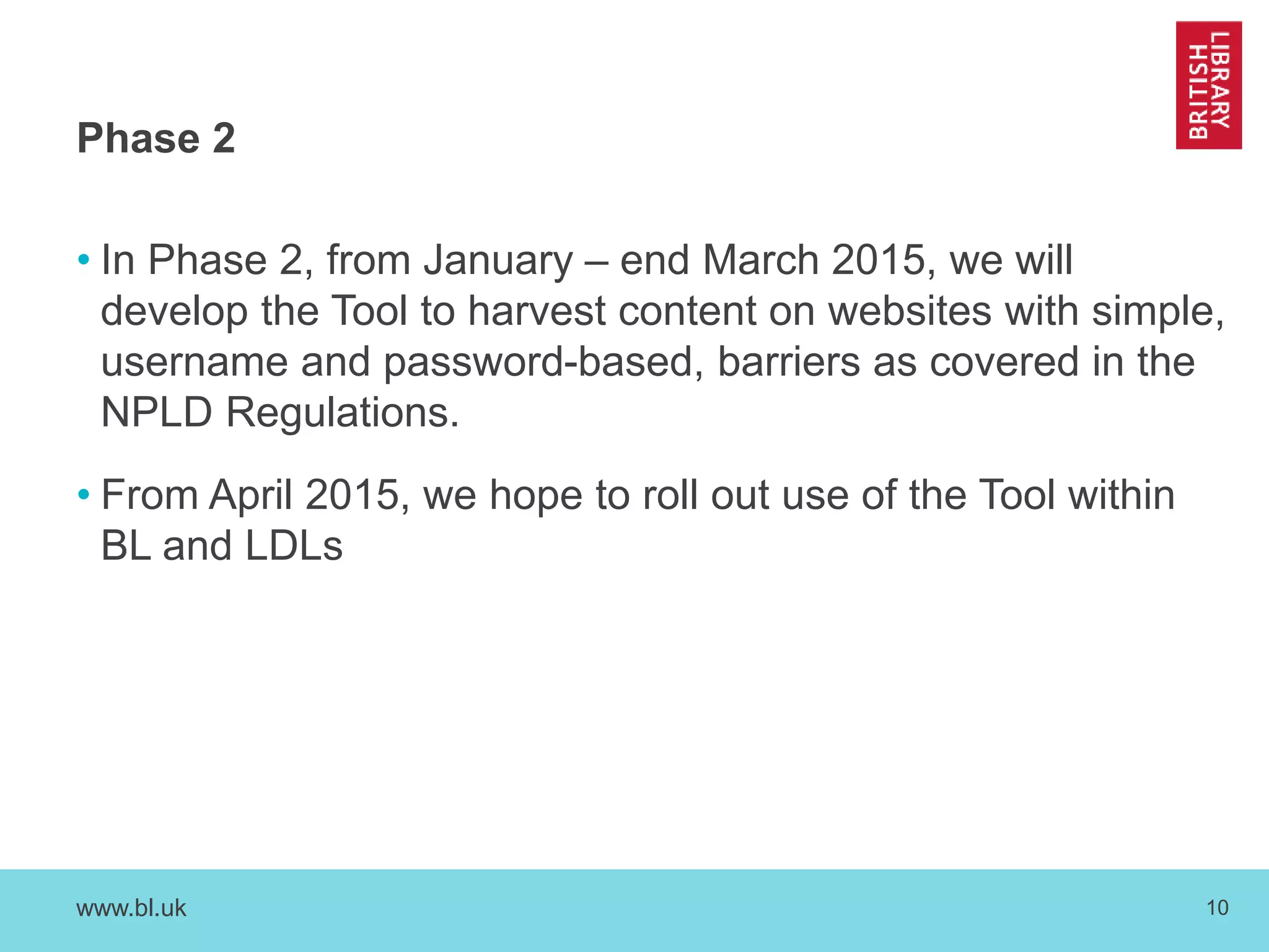 Phase 2 
• In Phase 2, from January – end March 2015, we will 
develop the Tool to harvest content on websites with simple, 
username and password-based, barriers as covered in the 
NPLD Regulations. 
• From April 2015, we hope to roll out use of the Tool within 
BL and LDLs 
www.bl.uk 10 
 