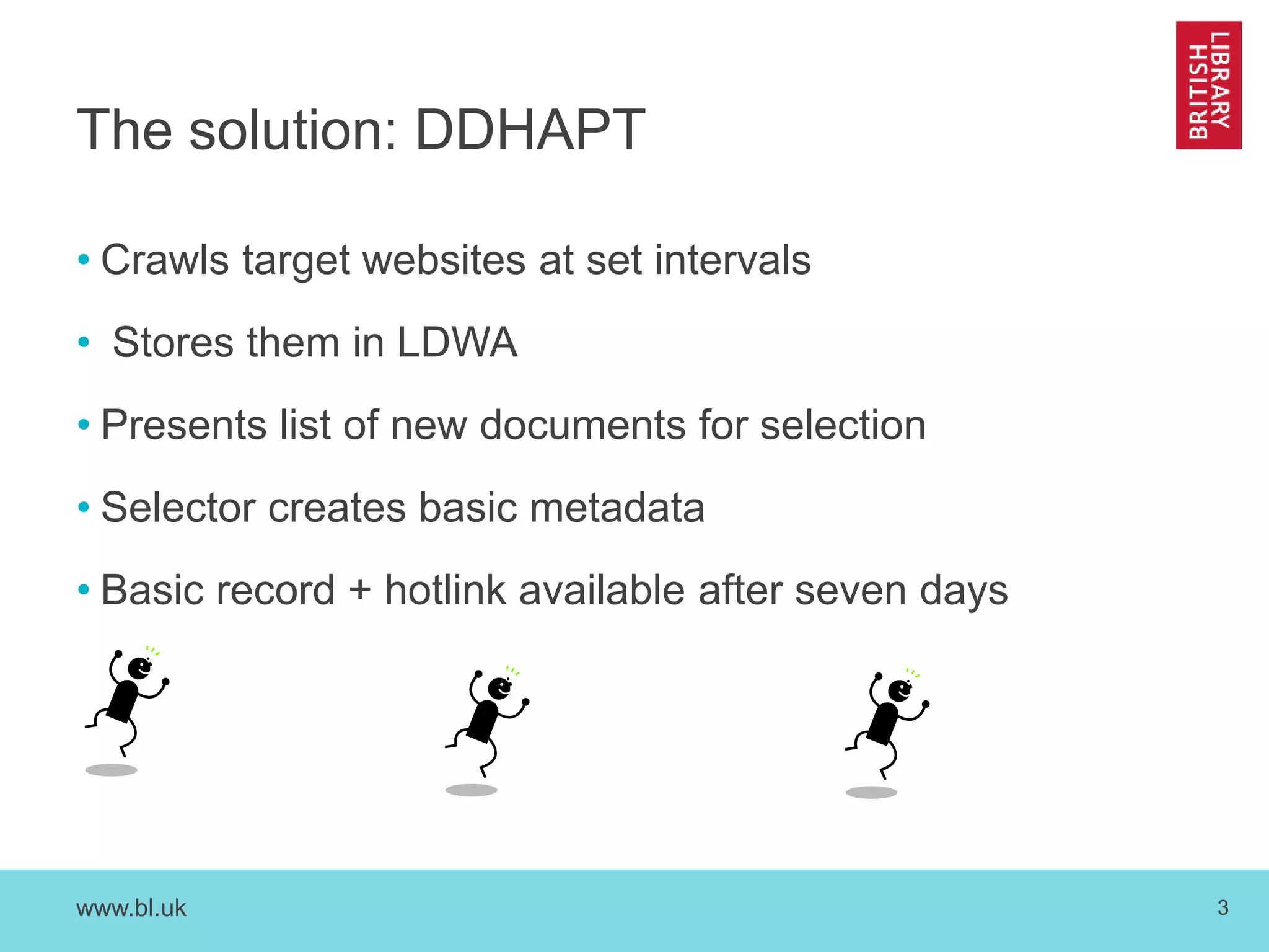 The solution: DDHAPT 
• Crawls target websites at set intervals 
• Stores them in LDWA 
• Presents list of new documents for selection 
• Selector creates basic metadata 
• Basic record + hotlink available after seven days 
www.bl.uk 3 
 