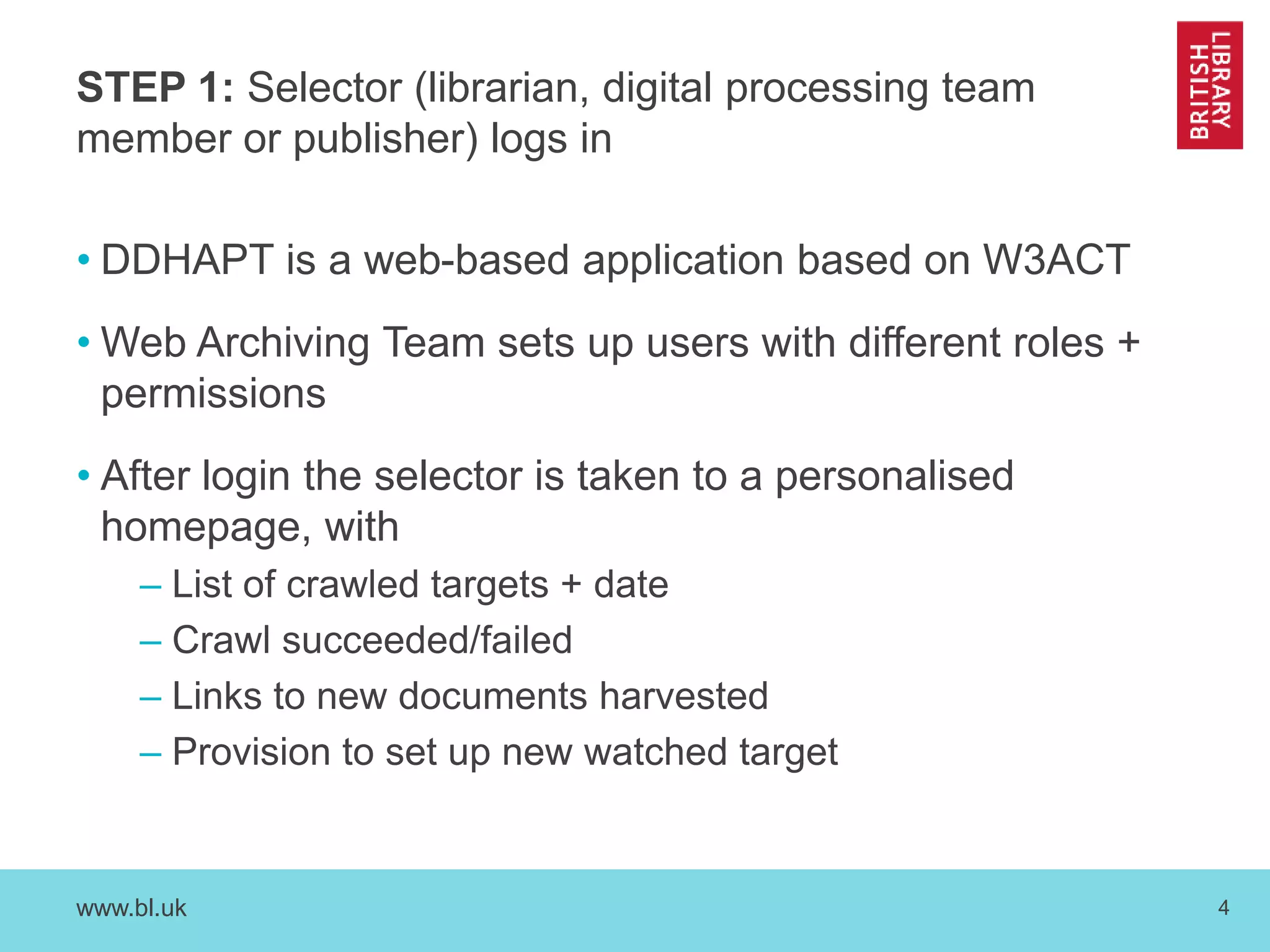 STEP 1: Selector (librarian, digital processing team 
member or publisher) logs in 
• DDHAPT is a web-based application based on W3ACT 
•Web Archiving Team sets up users with different roles + 
permissions 
• After login the selector is taken to a personalised 
homepage, with 
– List of crawled targets + date 
– Crawl succeeded/failed 
– Links to new documents harvested 
– Provision to set up new watched target 
www.bl.uk 4 
 