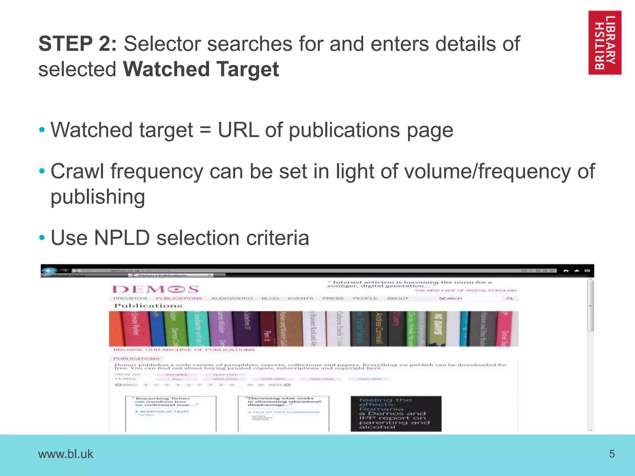STEP 2: Selector searches for and enters details of 
selected Watched Target 
•Watched target = URL of publications page 
• Crawl frequency can be set in light of volume/frequency of 
publishing 
• Use NPLD selection criteria 
www.bl.uk 5 
 
