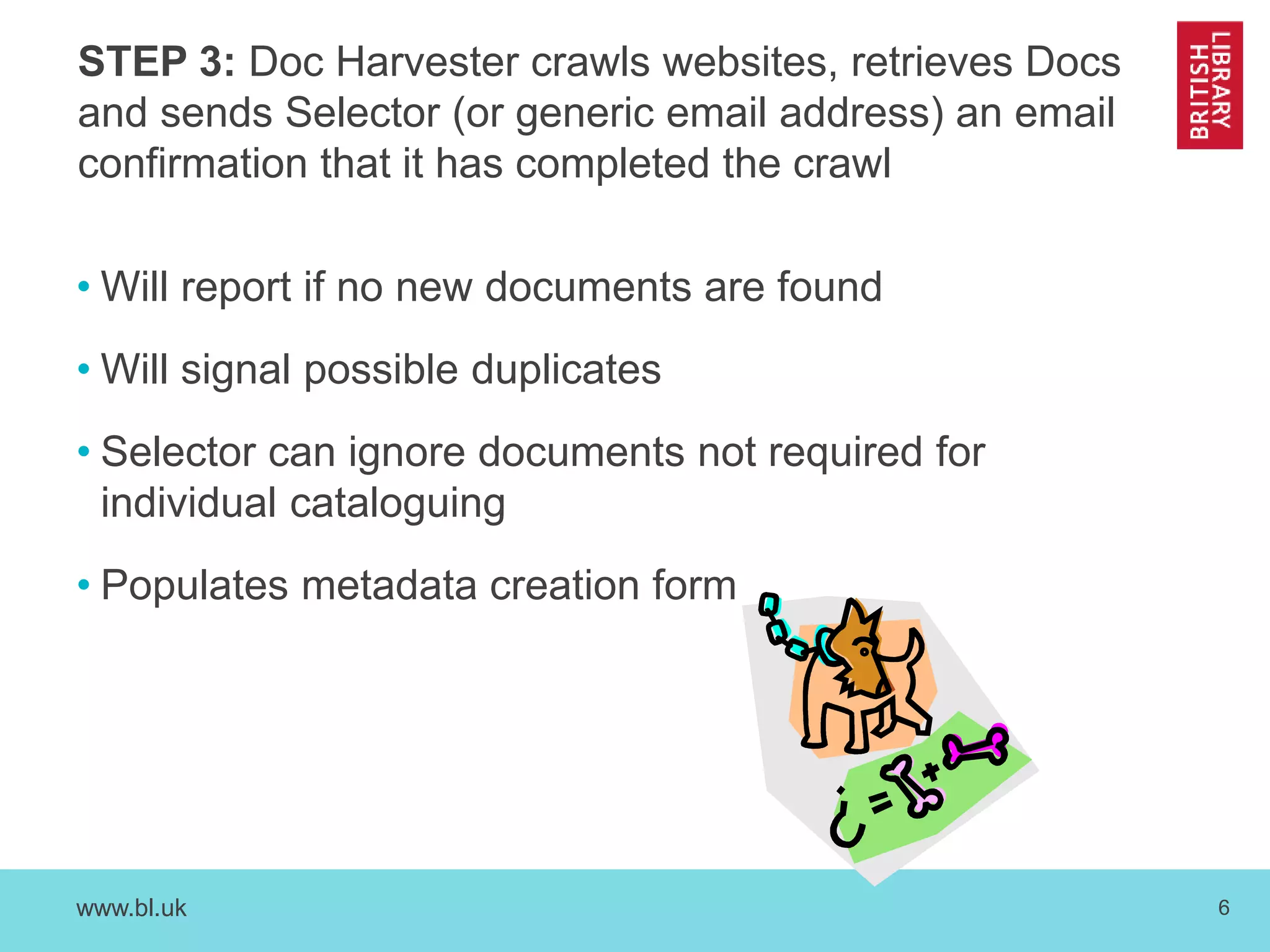STEP 3: Doc Harvester crawls websites, retrieves Docs 
and sends Selector (or generic email address) an email 
confirmation that it has completed the crawl 
• Will report if no new documents are found 
• Will signal possible duplicates 
• Selector can ignore documents not required for 
individual cataloguing 
• Populates metadata creation form 
www.bl.uk 6 
 