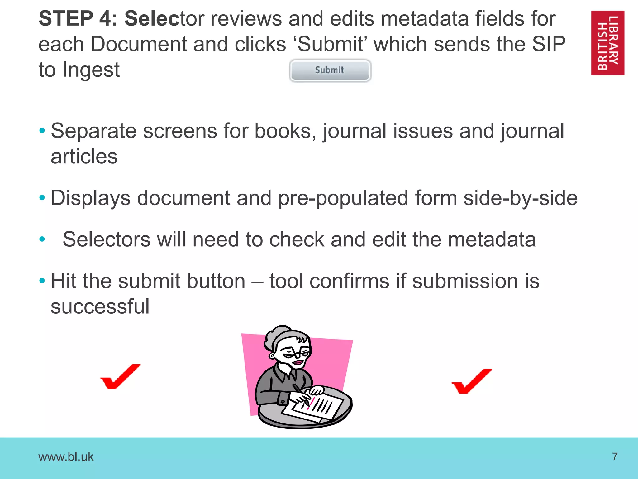 STEP 4: Selector reviews and edits metadata fields for 
each Document and clicks ‘Submit’ which sends the SIP 
to Ingest 
• Separate screens for books, journal issues and journal 
articles 
• Displays document and pre-populated form side-by-side 
• Selectors will need to check and edit the metadata 
• Hit the submit button – tool confirms if submission is 
successful 
www.bl.uk 7 
 