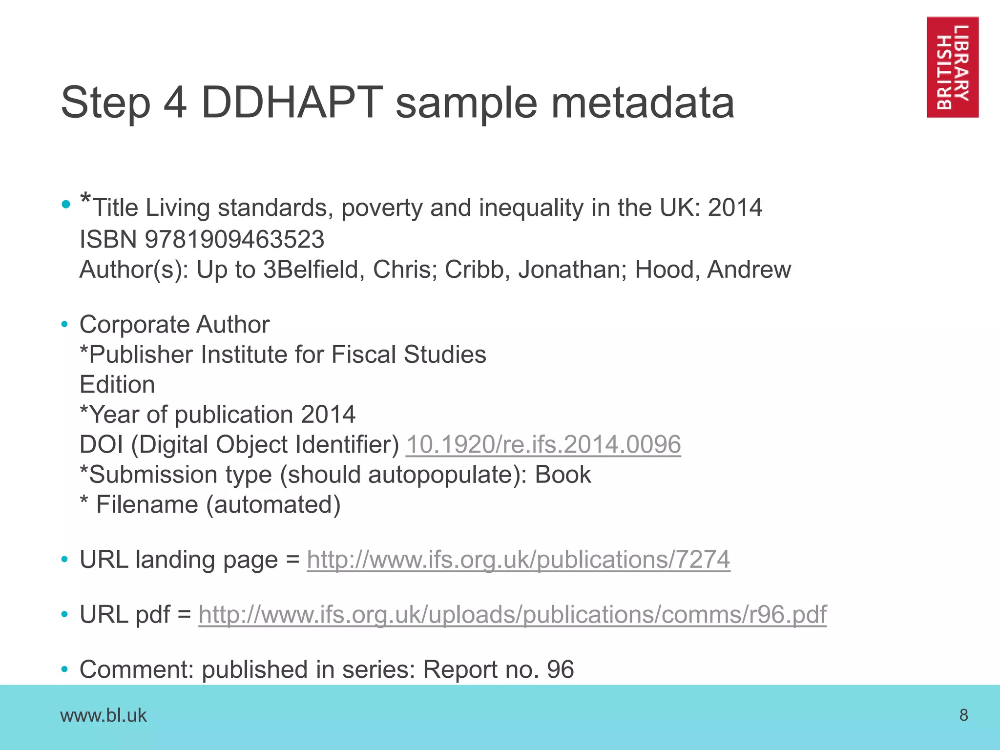 Step 4 DDHAPT sample metadata 
• *Title Living standards, poverty and inequality in the UK: 2014 
ISBN 9781909463523 
Author(s): Up to 3Belfield, Chris; Cribb, Jonathan; Hood, Andrew 
• Corporate Author 
*Publisher Institute for Fiscal Studies 
Edition 
*Year of publication 2014 
DOI (Digital Object Identifier) 10.1920/re.ifs.2014.0096 
*Submission type (should autopopulate): Book 
* Filename (automated) 
• URL landing page = http://www.ifs.org.uk/publications/7274 
• URL pdf = http://www.ifs.org.uk/uploads/publications/comms/r96.pdf 
• Comment: published in series: Report no. 96 
www.bl.uk 8 
 