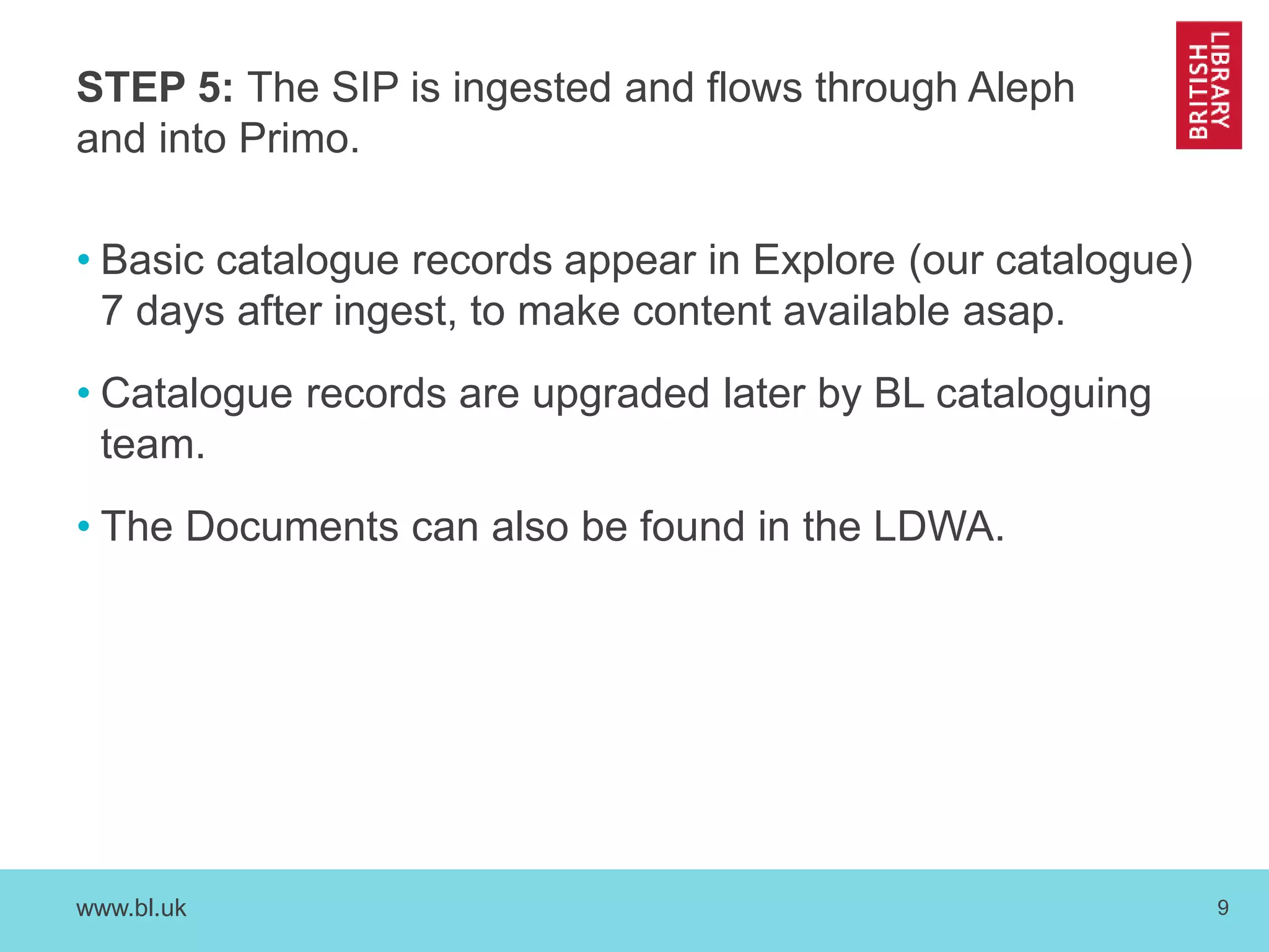 STEP 5: The SIP is ingested and flows through Aleph 
and into Primo. 
• Basic catalogue records appear in Explore (our catalogue) 
7 days after ingest, to make content available asap. 
• Catalogue records are upgraded later by BL cataloguing 
team. 
• The Documents can also be found in the LDWA. 
www.bl.uk 9 
 