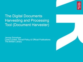 The Digital Documents 
Harvesting and Processing 
Tool (Document Harvester) 
Jennie Grimshaw 
Lead Curator, Social Policy & Official Publications 
The British Library 
 