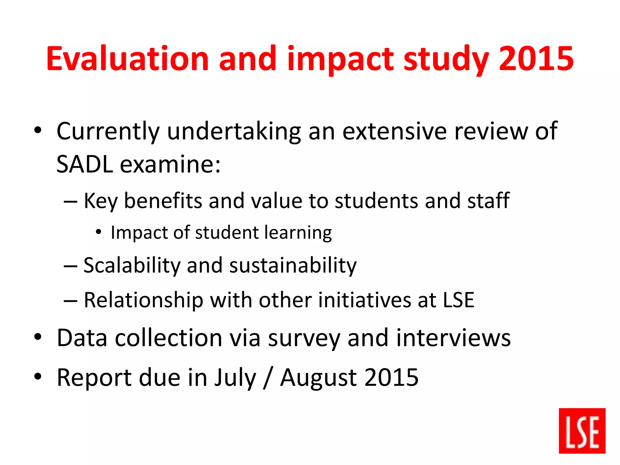 Evaluation and impact study 2015
• Currently undertaking an extensive review of
SADL examine:
– Key benefits and value to students and staff
• Impact of student learning
– Scalability and sustainability
– Relationship with other initiatives at LSE
• Data collection via survey and interviews
• Report due in July / August 2015
 