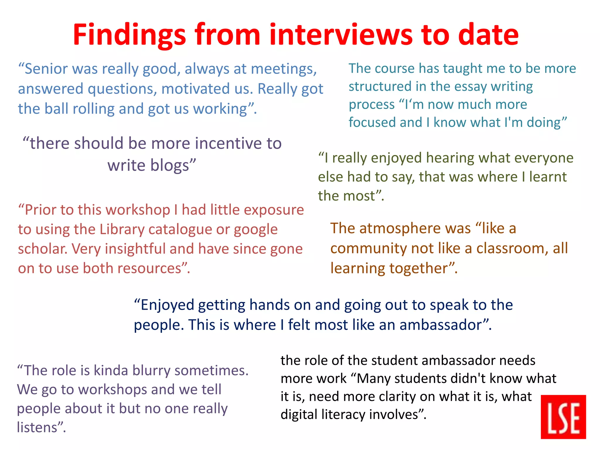 “there should be more incentive to
write blogs”
“Enjoyed getting hands on and going out to speak to the
people. This is where I felt most like an ambassador”.
“Prior to this workshop I had little exposure
to using the Library catalogue or google
scholar. Very insightful and have since gone
on to use both resources”.
“Senior was really good, always at meetings,
answered questions, motivated us. Really got
the ball rolling and got us working”.
“The role is kinda blurry sometimes.
We go to workshops and we tell
people about it but no one really
listens”.
“I really enjoyed hearing what everyone
else had to say, that was where I learnt
the most”.
The atmosphere was “like a
community not like a classroom, all
learning together”.
the role of the student ambassador needs
more work “Many students didn't know what
it is, need more clarity on what it is, what
digital literacy involves”.
The course has taught me to be more
structured in the essay writing
process “I‘m now much more
focused and I know what I'm doing”
Findings from interviews to date
 