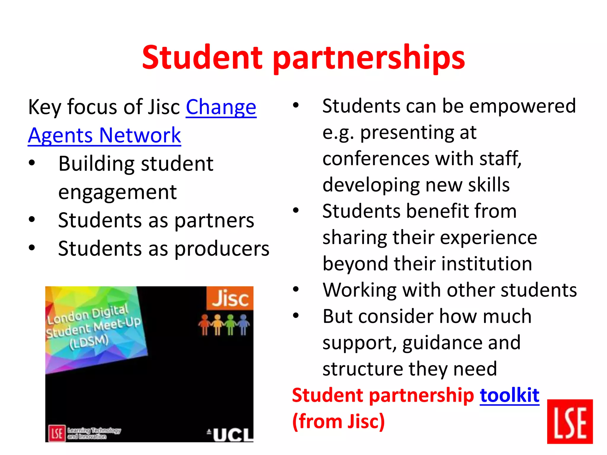 Student partnerships
• Students can be empowered
e.g. presenting at
conferences with staff,
developing new skills
• Students benefit from
sharing their experience
beyond their institution
• Working with other students
• But consider how much
support, guidance and
structure they need
Student partnership toolkit
(from Jisc)
Key focus of Jisc Change
Agents Network
• Building student
engagement
• Students as partners
• Students as producers
 