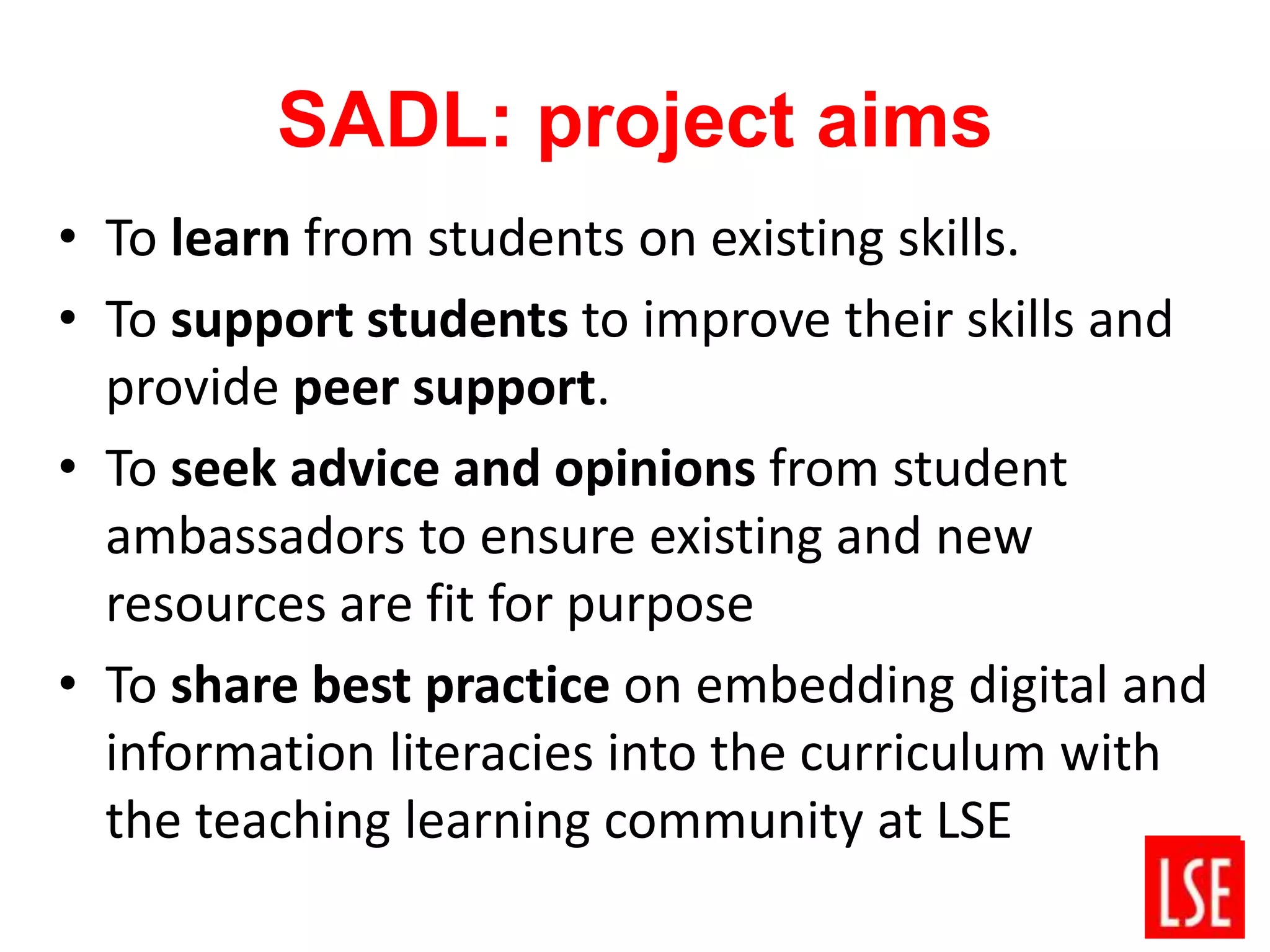 SADL: project aims
• To learn from students on existing skills.
• To support students to improve their skills and
provide peer support.
• To seek advice and opinions from student
ambassadors to ensure existing and new
resources are fit for purpose
• To share best practice on embedding digital and
information literacies into the curriculum with
the teaching learning community at LSE
 