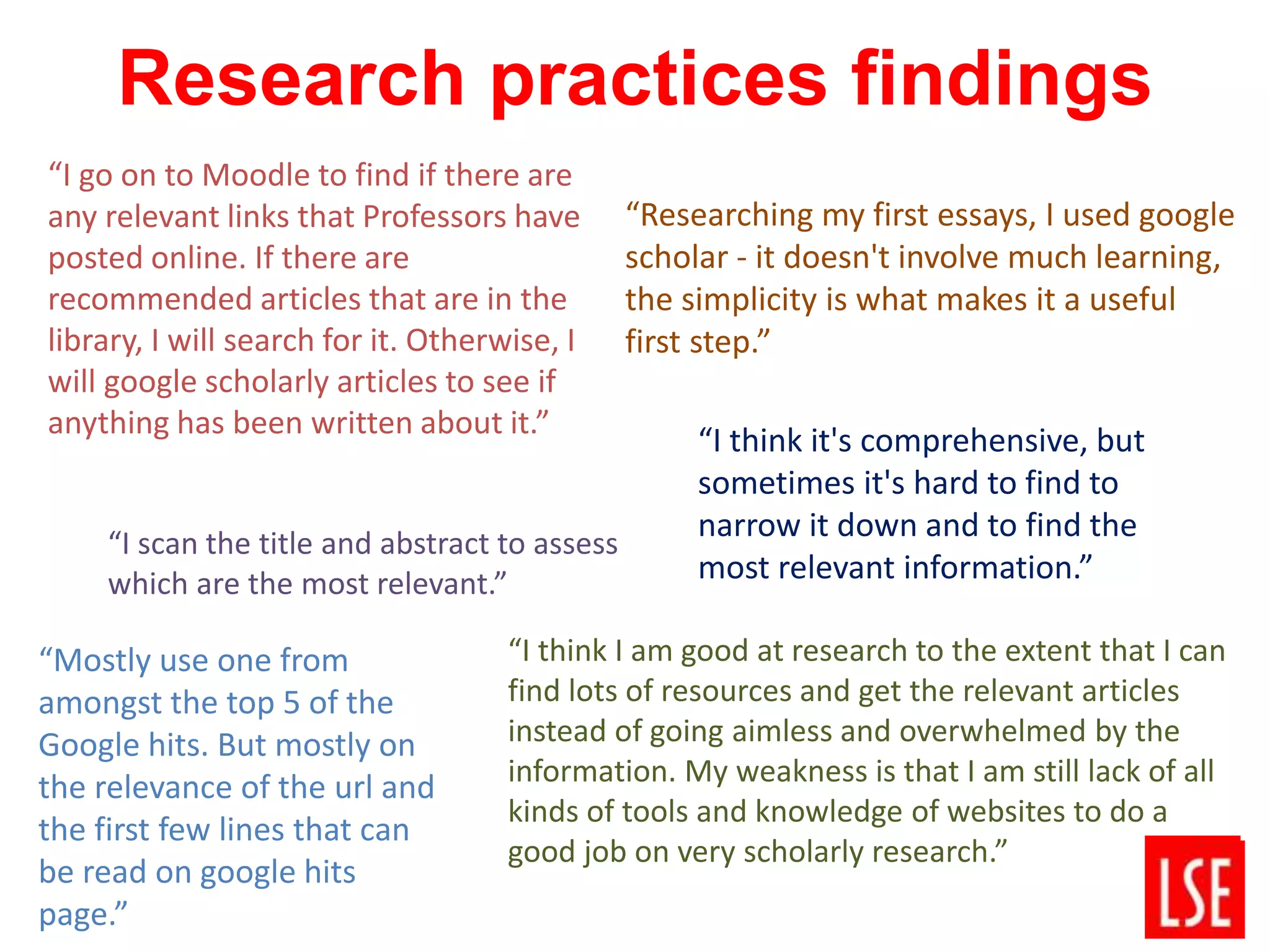 Research practices findings
“I think I am good at research to the extent that I can
find lots of resources and get the relevant articles
instead of going aimless and overwhelmed by the
information. My weakness is that I am still lack of all
kinds of tools and knowledge of websites to do a
good job on very scholarly research.”
“I go on to Moodle to find if there are
any relevant links that Professors have
posted online. If there are
recommended articles that are in the
library, I will search for it. Otherwise, I
will google scholarly articles to see if
anything has been written about it.”
“Researching my first essays, I used google
scholar - it doesn't involve much learning,
the simplicity is what makes it a useful
first step.”
“I think it's comprehensive, but
sometimes it's hard to find to
narrow it down and to find the
most relevant information.”
“I scan the title and abstract to assess
which are the most relevant.”
“Mostly use one from
amongst the top 5 of the
Google hits. But mostly on
the relevance of the url and
the first few lines that can
be read on google hits
page.”
 