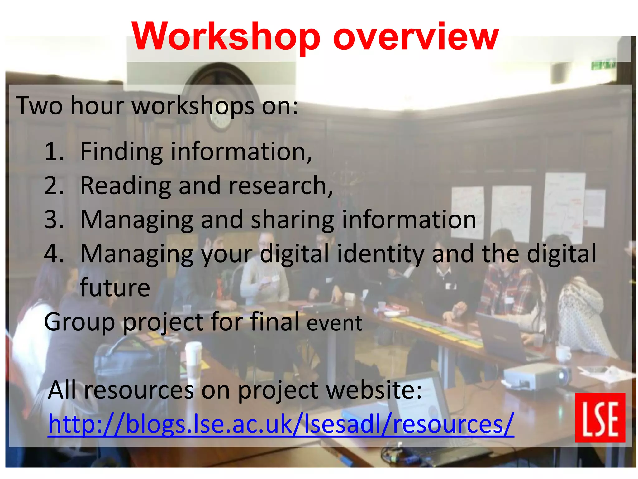 Two hour workshops on:
1. Finding information,
2. Reading and research,
3. Managing and sharing information
4. Managing your digital identity and the digital
future
Group project for final event
All resources on project website:
http://blogs.lse.ac.uk/lsesadl/resources/
Workshop overview
 