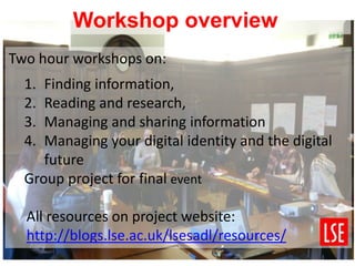 Two hour workshops on:
1. Finding information,
2. Reading and research,
3. Managing and sharing information
4. Managing your digital identity and the digital
future
Group project for final event
All resources on project website:
http://blogs.lse.ac.uk/lsesadl/resources/
Workshop overview
 