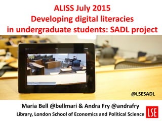 ALISS July 2015
Developing digital literacies
in undergraduate students: SADL project
Maria Bell @bellmari & Andra Fry @andrafry
Library, London School of Economics and Political Science
@LSESADL
 