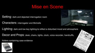 Mise en Scene
Setting: dark and dejected interrogation room
Characters: interrogator and Michelle
Lighting: dark and low key lighting to reflect a disturbed mood and atmosphere
Decor and Props: desk, chairs, lights, clock, voice recorder, handcuffs,
folders containing case evidence
 