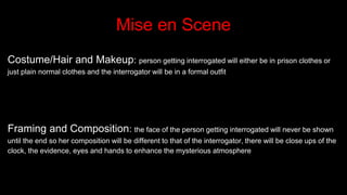 Mise en Scene
Costume/Hair and Makeup: person getting interrogated will either be in prison clothes or
just plain normal clothes and the interrogator will be in a formal outfit
Framing and Composition: the face of the person getting interrogated will never be shown
until the end so her composition will be different to that of the interrogator, there will be close ups of the
clock, the evidence, eyes and hands to enhance the mysterious atmosphere
 