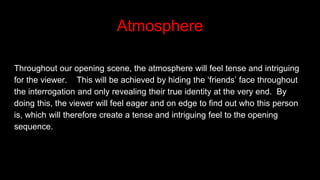 Atmosphere
Throughout our opening scene, the atmosphere will feel tense and intriguing
for the viewer. This will be achieved by hiding the ‘friends’ face throughout
the interrogation and only revealing their true identity at the very end. By
doing this, the viewer will feel eager and on edge to find out who this person
is, which will therefore create a tense and intriguing feel to the opening
sequence.
 
