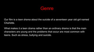 Genre
Our film is a teen drama about the suicide of a seventeen year old girl named
Charlotte.
What makes it a teen drama rather than an ordinary drama is that the main
characters are young and the problems that occur are most common with
teens. Such as stress, bullying and suicide.
 