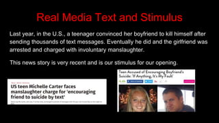 Real Media Text and Stimulus
Last year, in the U.S., a teenager convinced her boyfriend to kill himself after
sending thousands of text messages. Eventually he did and the girlfriend was
arrested and charged with involuntary manslaughter.
This news story is very recent and is our stimulus for our opening.
 