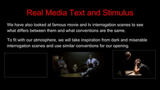 Real Media Text and Stimulus
We have also looked at famous movie and tv interrogation scenes to see
what differs between them and what conventions are the same.
To fit with our atmosphere, we will take inspiration from dark and miserable
interrogation scenes and use similar conventions for our opening.
 