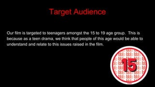 Target Audience
Our film is targeted to teenagers amongst the 15 to 19 age group. This is
because as a teen drama, we think that people of this age would be able to
understand and relate to this issues raised in the film.
 
