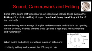 Sound, Camerawork and Editing
Some of the sound that will appear in our opening will include things such as the
ticking of the clock, rustling of paper, heartbeat, heavy breathing, clinks of
the handcuffs .
We are hoping to use a range of angles and movements and shots in our opening.
We will definitely included extreme close ups and a high angle to show mystery
and vulnerability.
When filming and editing we will use match on action and
continuity editing, and also use the 180 degree rule.
 