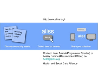 Contact: Jane Ankori (Programme Director) or
Lesley Roome (Development Officer) on
hello@aliss.org
Health and Social Care Alliance
http://www.aliss.org/
 