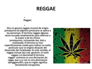 REGGAE
•
Reggae:
•
Eles un genero reggae musical de origen
jamaiquino (el adjetivo jamaicano se aplica a
las personas). El termino reggae algunas
veces esusado ampliamente para referirse a
la mayor a de los ritmos
jamaiquinos, incluyendo ska, dub y
rocksteady. El termino es mas
específicamente usado para indicar un estilo
particular que se origino después del
desarrollo del rocksteady. En este sentido, el
reggae incluye dos sub- generos: el roots
reggae y el dancehall.El termino
reggae comenzo es una derivacion de
ragga, que a su vez es una abreviacion
deraggamuffin, que en ingles significa
literalmente harapiento.
 