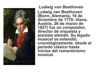 Ludwig van Beethoven
Ludwig van Beethoven
(Bonn, Alemania, 16 de
diciembre de 1770- Viena,
Austria, 26 de marzo de
1827) fue un compositor,
director de orquesta y
pianista alemán. Su legado
musical se extendió,
cronológicamente, desde el
período clásico hasta
inicios del romanticismo
musical.
 